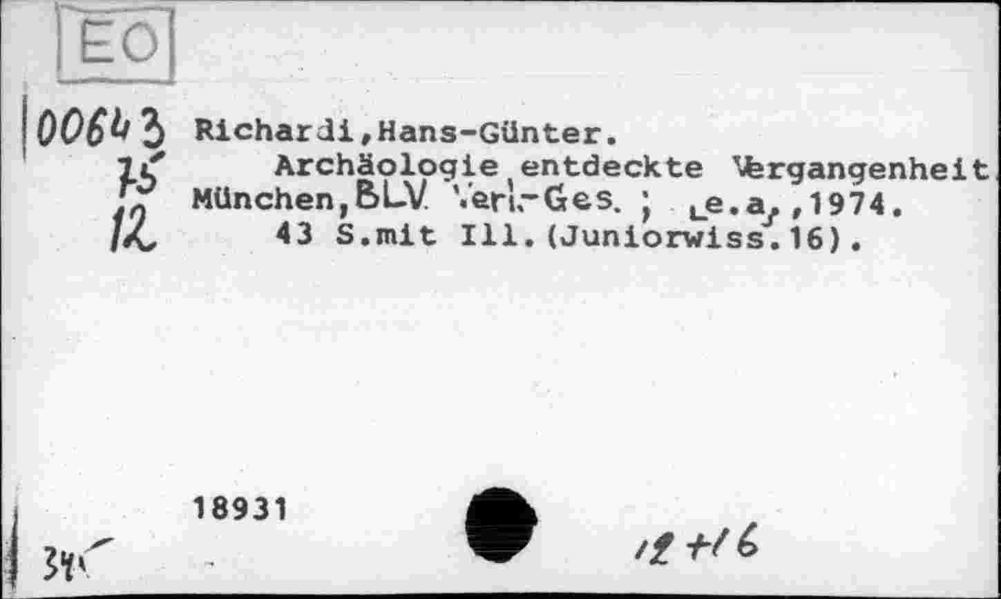 ﻿ЕО
10060 З Richard!,Hans-Günter.
7 if	Archäologie entdeckte ^fergangenheit
Д München,BLV VenrGes. ; ue.a.,1974.
liC	43 S.mit Ill.(Juniorwiss.16).
18931
fr
